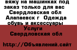 вяжу на машинках под заказ только для вас. - Свердловская обл., Алапаевск г. Одежда, обувь и аксессуары » Услуги   . Свердловская обл.